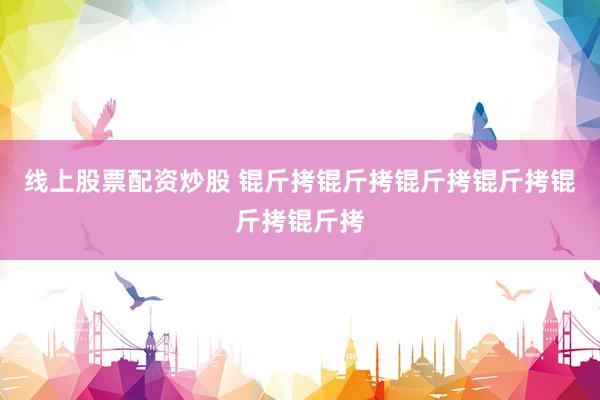 线上股票配资炒股 锟斤拷锟斤拷锟斤拷锟斤拷锟斤拷锟斤拷