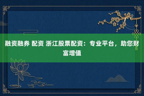 融资融券 配资 浙江股票配资：专业平台，助您财富增值