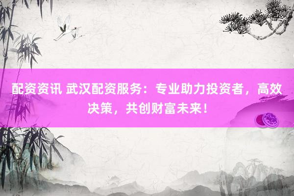 配资资讯 武汉配资服务：专业助力投资者，高效决策，共创财富未来！