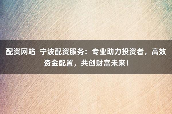 配资网站  宁波配资服务：专业助力投资者，高效资金配置，共创财富未来！