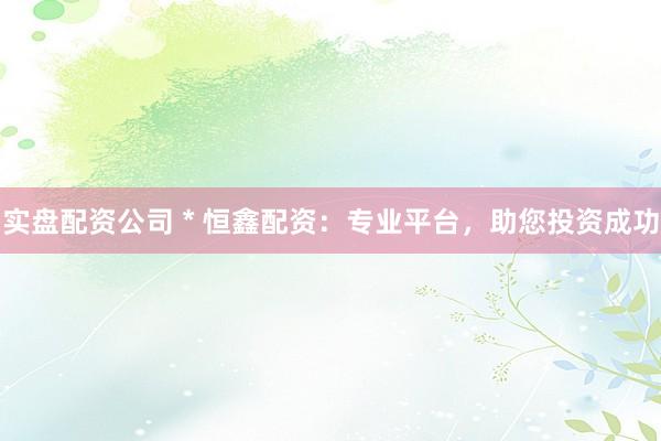 实盘配资公司 * 恒鑫配资：专业平台，助您投资成功