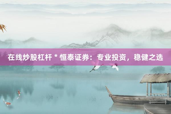 在线炒股杠杆 * 恒泰证券：专业投资，稳健之选