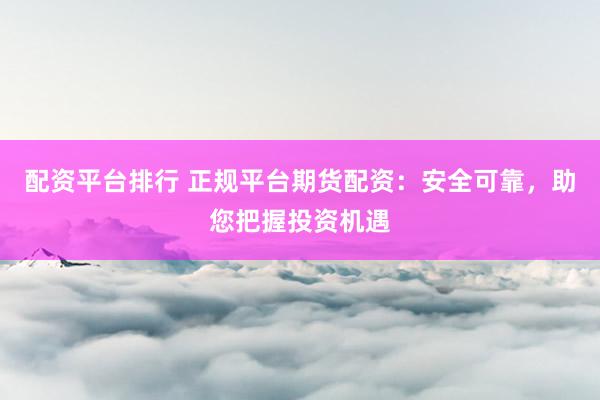 配资平台排行 正规平台期货配资：安全可靠，助您把握投资机遇