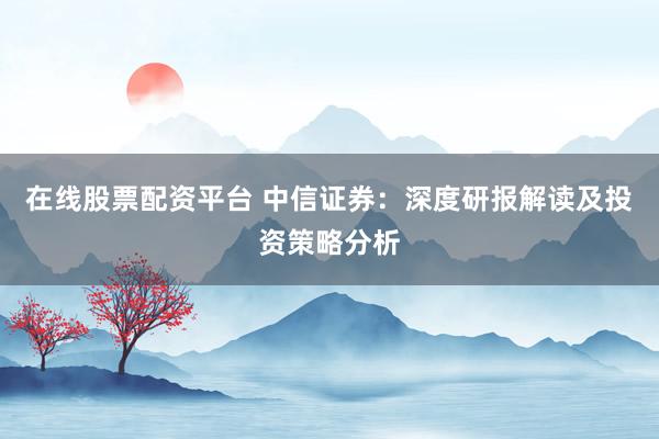 在线股票配资平台 中信证券：深度研报解读及投资策略分析