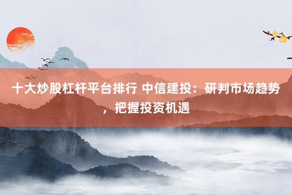 十大炒股杠杆平台排行 中信建投：研判市场趋势，把握投资机遇