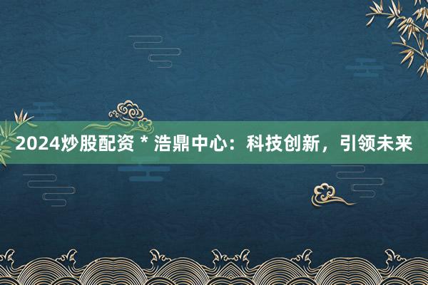 2024炒股配资 * 浩鼎中心：科技创新，引领未来