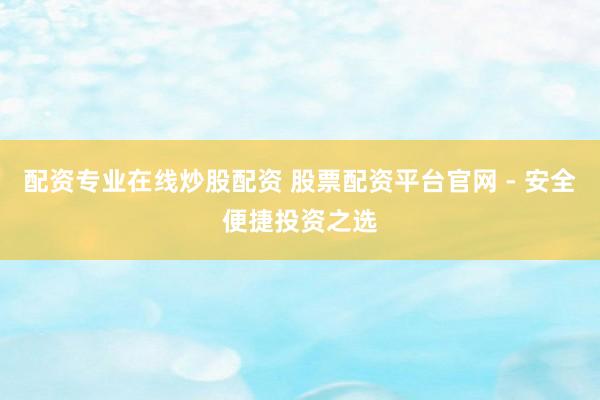 配资专业在线炒股配资 股票配资平台官网 - 安全便捷投资之选