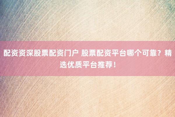 配资资深股票配资门户 股票配资平台哪个可靠？精选优质平台推荐！