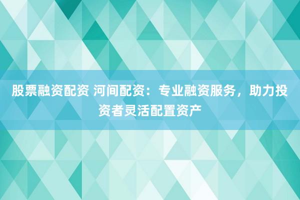 股票融资配资 河间配资：专业融资服务，助力投资者灵活配置资产