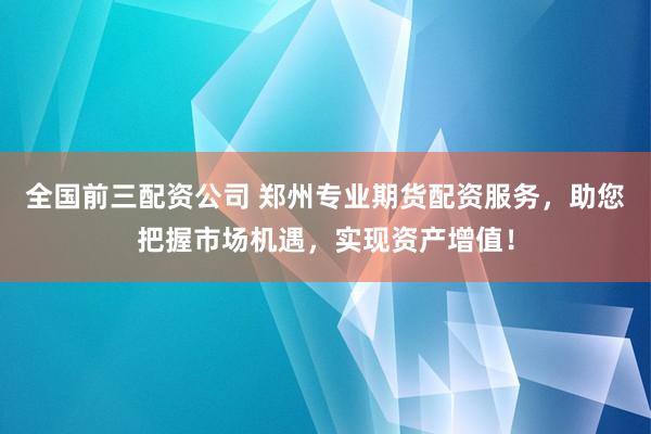 全国前三配资公司 郑州专业期货配资服务，助您把握市场机遇，实现资产增值！
