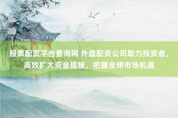 股票配资平台查询网 外盘配资公司助力投资者，高效扩大资金规模，把握全球市场机遇
