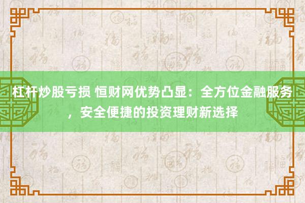 杠杆炒股亏损 恒财网优势凸显：全方位金融服务，安全便捷的投资理财新选择