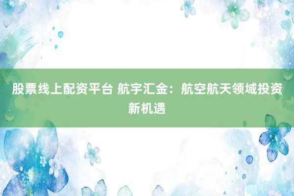 股票线上配资平台 航宇汇金：航空航天领域投资新机遇