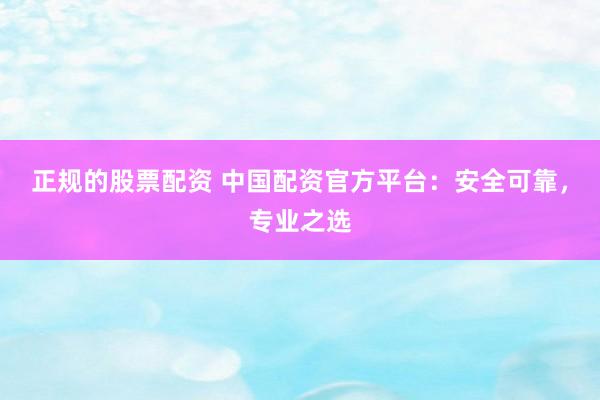 正规的股票配资 中国配资官方平台：安全可靠，专业之选