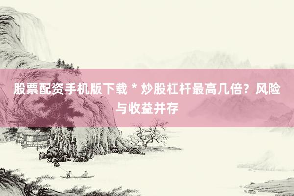 股票配资手机版下载 * 炒股杠杆最高几倍？风险与收益并存