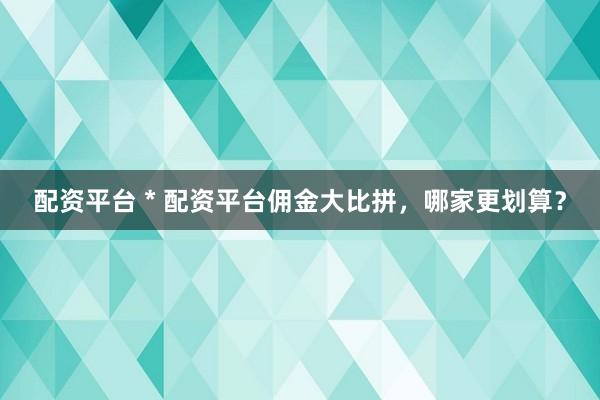 配资平台 * 配资平台佣金大比拼，哪家更划算？