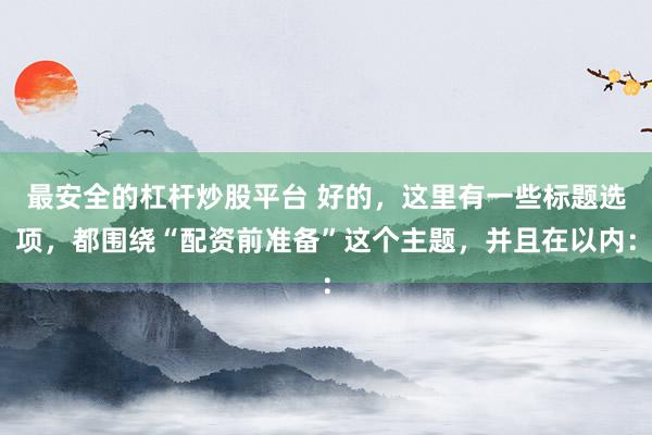 最安全的杠杆炒股平台 好的，这里有一些标题选项，都围绕“配资前准备”这个主题，并且在以内：