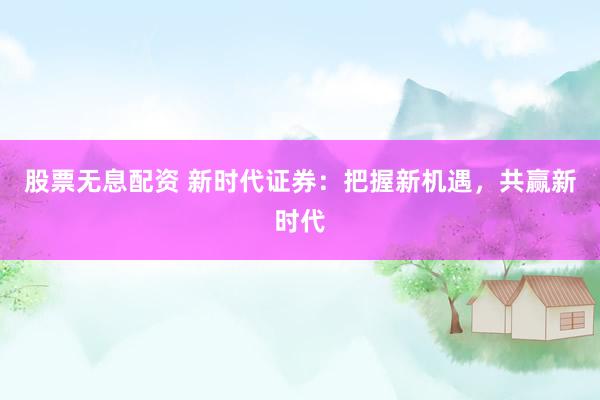 股票无息配资 新时代证券：把握新机遇，共赢新时代