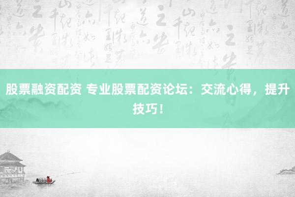 股票融资配资 专业股票配资论坛：交流心得，提升技巧！