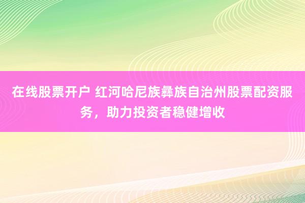 在线股票开户 红河哈尼族彝族自治州股票配资服务，助力投资者稳健增收