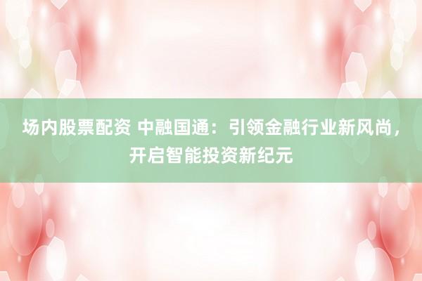 场内股票配资 中融国通：引领金融行业新风尚，开启智能投资新纪元