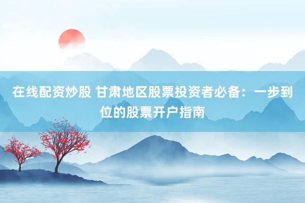 在线配资炒股 甘肃地区股票投资者必备：一步到位的股票开户指南