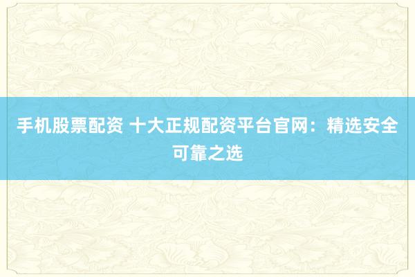 手机股票配资 十大正规配资平台官网：精选安全可靠之选