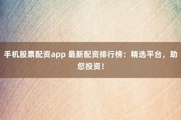 手机股票配资app 最新配资排行榜：精选平台，助您投资！