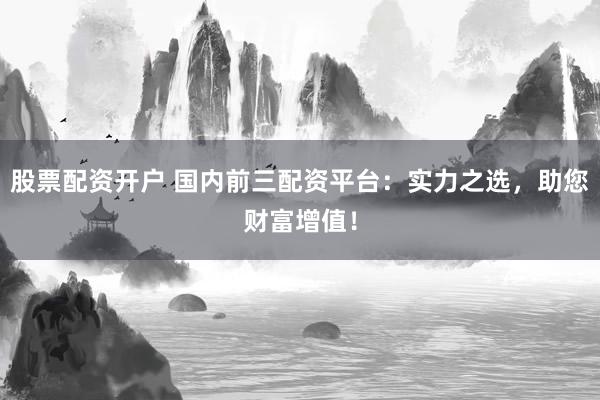 股票配资开户 国内前三配资平台：实力之选，助您财富增值！