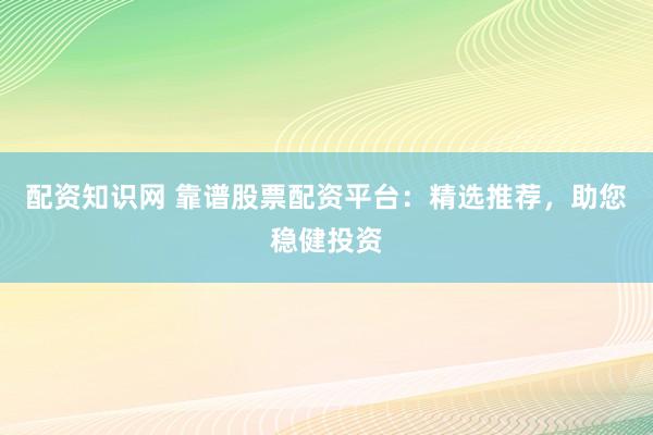 配资知识网 靠谱股票配资平台：精选推荐，助您稳健投资