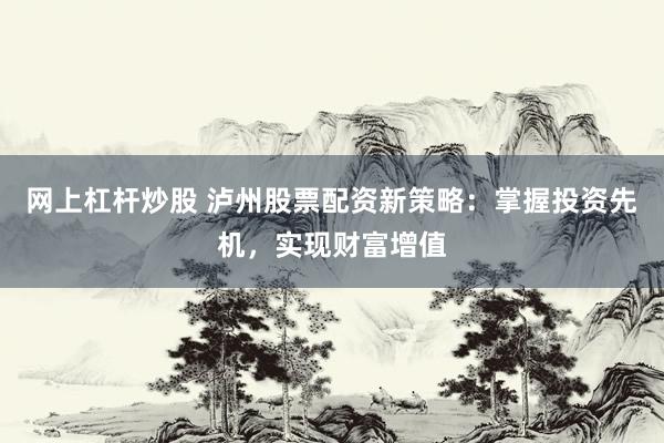 网上杠杆炒股 泸州股票配资新策略：掌握投资先机，实现财富增值