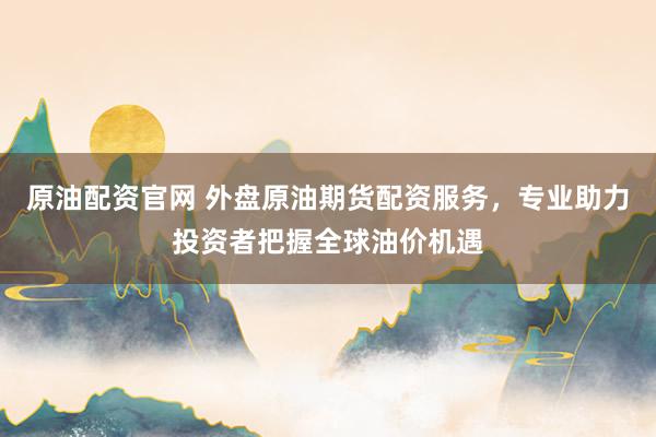 原油配资官网 外盘原油期货配资服务，专业助力投资者把握全球油价机遇