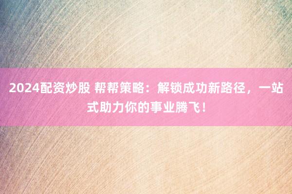 2024配资炒股 帮帮策略：解锁成功新路径，一站式助力你的事业腾飞！