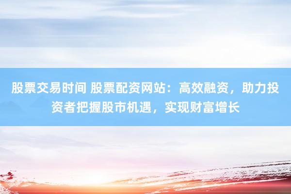 股票交易时间 股票配资网站：高效融资，助力投资者把握股市机遇，实现财富增长