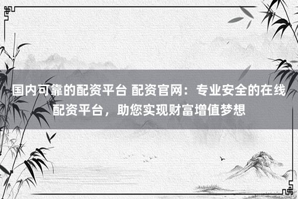 国内可靠的配资平台 配资官网：专业安全的在线配资平台，助您实现财富增值梦想