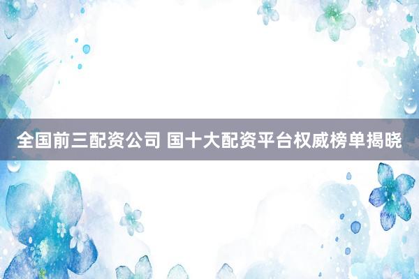 全国前三配资公司 国十大配资平台权威榜单揭晓