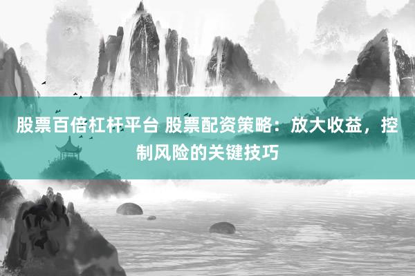 股票百倍杠杆平台 股票配资策略：放大收益，控制风险的关键技巧