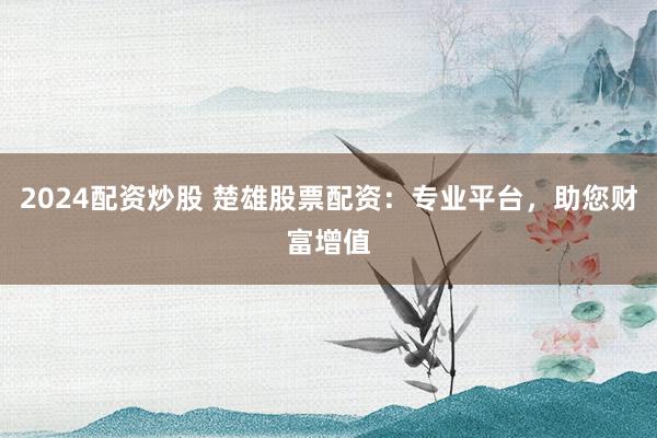 2024配资炒股 楚雄股票配资：专业平台，助您财富增值