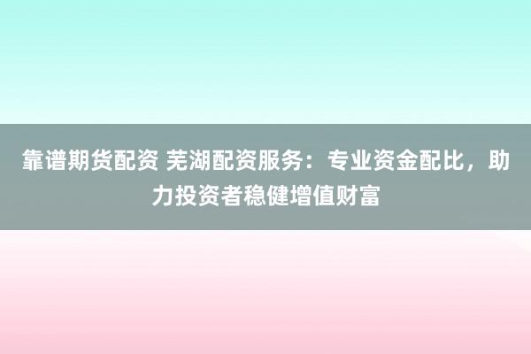 靠谱期货配资 芜湖配资服务：专业资金配比，助力投资者稳健增值财富