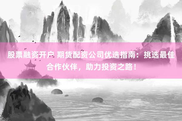 股票融资开户 期货配资公司优选指南：挑选最佳合作伙伴，助力投资之路！