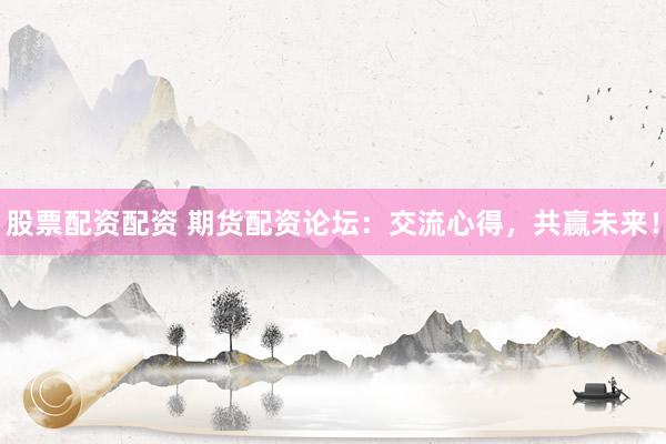 股票配资配资 期货配资论坛：交流心得，共赢未来！