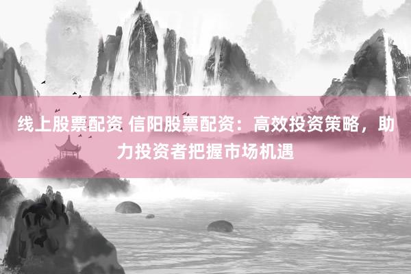 线上股票配资 信阳股票配资：高效投资策略，助力投资者把握市场机遇
