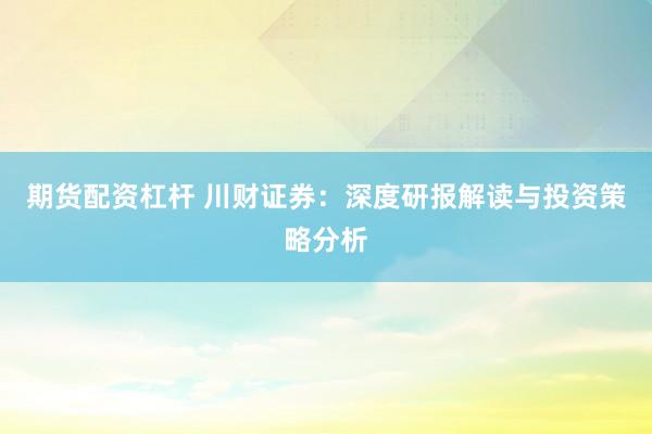 期货配资杠杆 川财证券：深度研报解读与投资策略分析