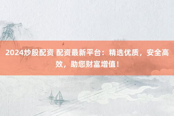 2024炒股配资 配资最新平台：精选优质，安全高效，助您财富增值！