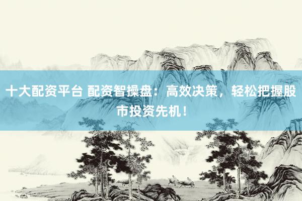 十大配资平台 配资智操盘：高效决策，轻松把握股市投资先机！