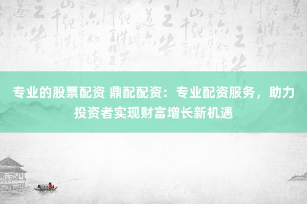 专业的股票配资 鼎配配资：专业配资服务，助力投资者实现财富增长新机遇