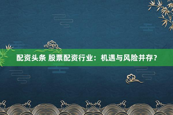 配资头条 股票配资行业：机遇与风险并存？