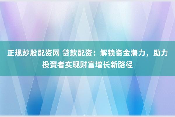 正规炒股配资网 贷款配资：解锁资金潜力，助力投资者实现财富增长新路径