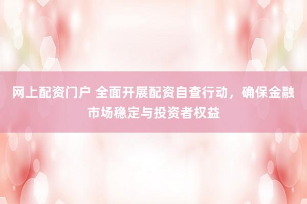 网上配资门户 全面开展配资自查行动，确保金融市场稳定与投资者权益