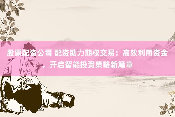 股票配资公司 配资助力期权交易：高效利用资金，开启智能投资策略新篇章